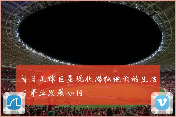 昔日足球巨星现状揭秘他们的生活与事业发展如何