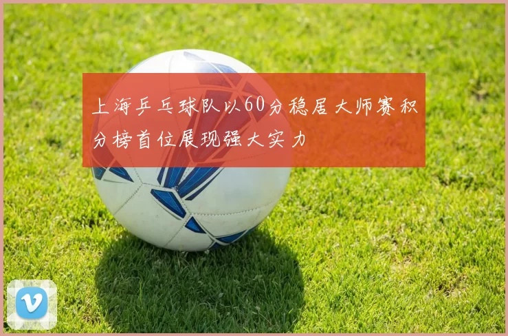 上海乒乓球队以60分稳居大师赛积分榜首位展现强大实力