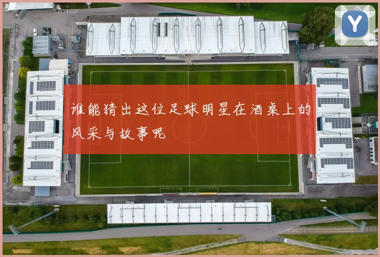 谁能猜出这位足球明星在酒桌上的风采与故事呢