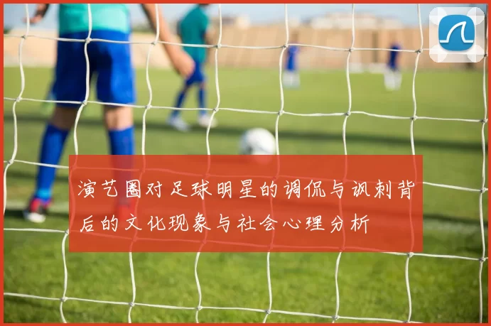 演艺圈对足球明星的调侃与讽刺背后的文化现象与社会心理分析