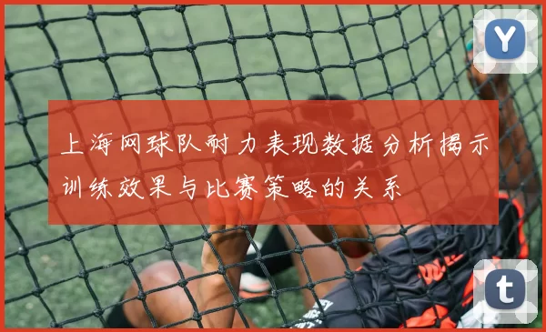 上海网球队耐力表现数据分析揭示训练效果与比赛策略的关系