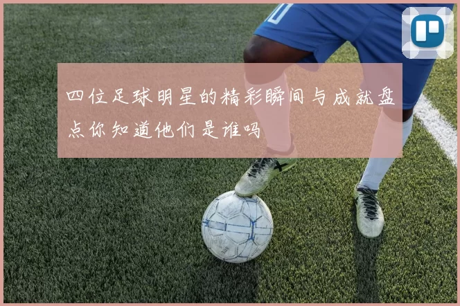 四位足球明星的精彩瞬间与成就盘点你知道他们是谁吗