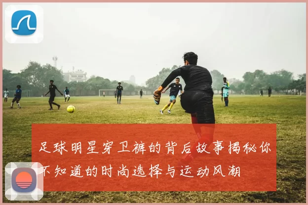 足球明星穿卫裤的背后故事揭秘你不知道的时尚选择与运动风潮