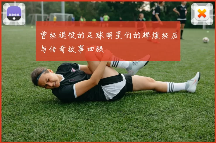 曾经退役的足球明星们的辉煌经历与传奇故事回顾