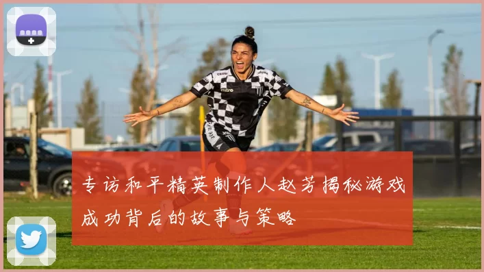 专访和平精英制作人赵芳揭秘游戏成功背后的故事与策略