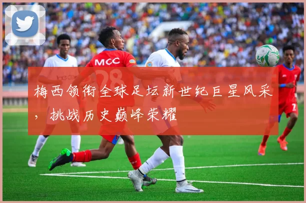梅西领衔全球足坛新世纪巨星风采，挑战历史巅峰荣耀
