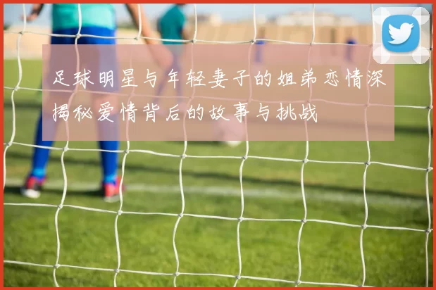 足球明星与年轻妻子的姐弟恋情深揭秘爱情背后的故事与挑战