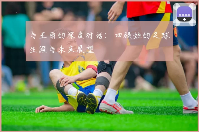 与王丽的深度对话：回顾她的足球生涯与未来展望