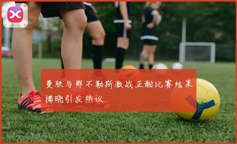 曼联与那不勒斯激战正酣比赛结果揭晓引发热议