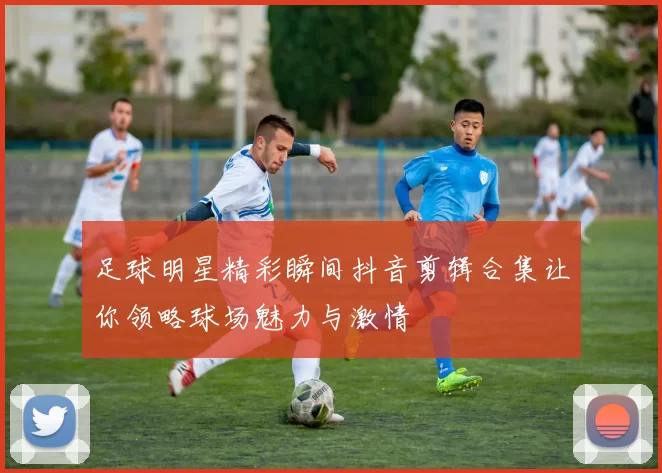 足球明星精彩瞬间抖音剪辑合集让你领略球场魅力与激情