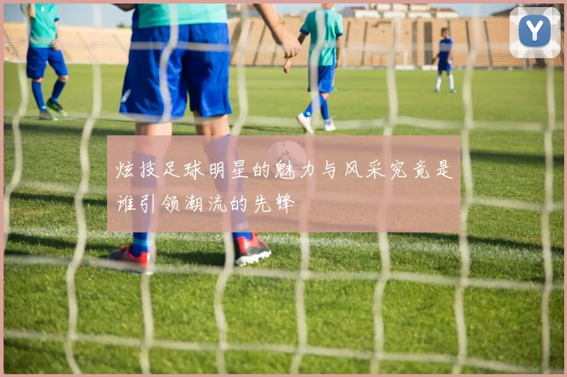 炫技足球明星的魅力与风采究竟是谁引领潮流的先锋