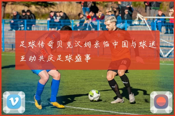 足球传奇贝克汉姆亲临中国与球迷互动共庆足球盛事
