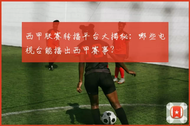 西甲联赛转播平台大揭秘：哪些电视台能播出西甲赛事？