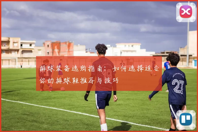 排球装备选购指南：如何选择适合你的排球鞋推荐与技巧