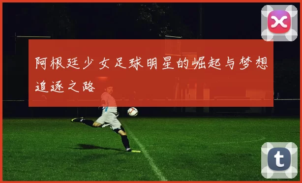阿根廷少女足球明星的崛起与梦想追逐之路