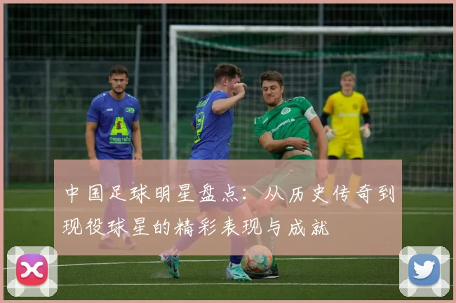 中国足球明星盘点：从历史传奇到现役球星的精彩表现与成就