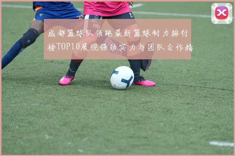 成都篮球队领跑最新篮球耐力排行榜TOP10展现强劲实力与团队合作精神