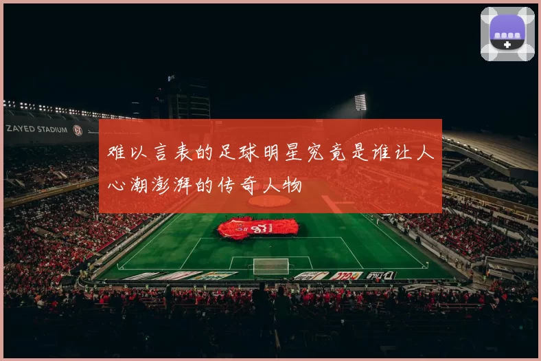 难以言表的足球明星究竟是谁让人心潮澎湃的传奇人物