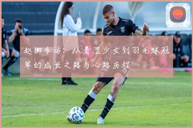 赵娜专访：从青涩少女到羽毛球冠军的成长之路与心路历程