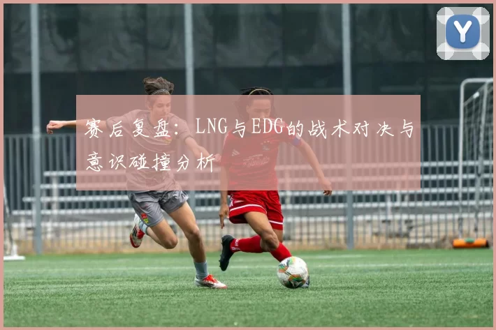 赛后复盘：LNG与EDG的战术对决与意识碰撞分析