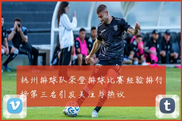 杭州排球队荣登排球比赛经验排行榜第三名引发关注与热议