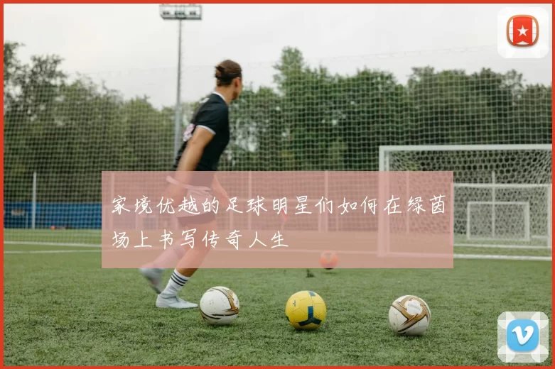 家境优越的足球明星们如何在绿茵场上书写传奇人生