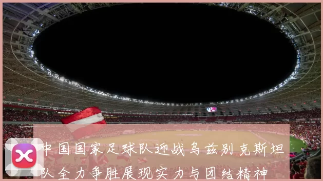 中国国家足球队迎战乌兹别克斯坦队全力争胜展现实力与团结精神