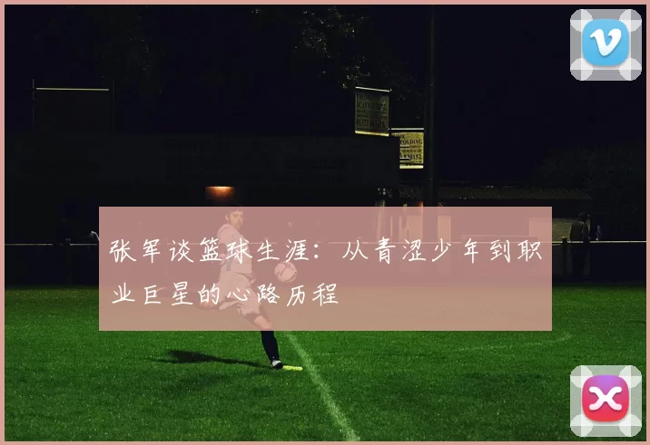 张军谈篮球生涯：从青涩少年到职业巨星的心路历程