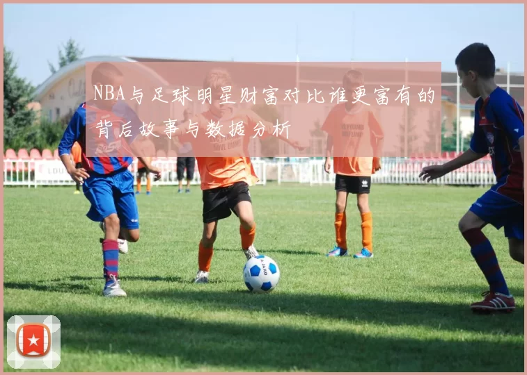 NBA与足球明星财富对比谁更富有的背后故事与数据分析