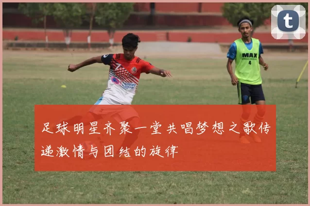 足球明星齐聚一堂共唱梦想之歌传递激情与团结的旋律