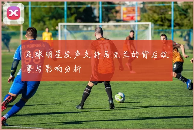 足球明星发声支持乌克兰的背后故事与影响分析