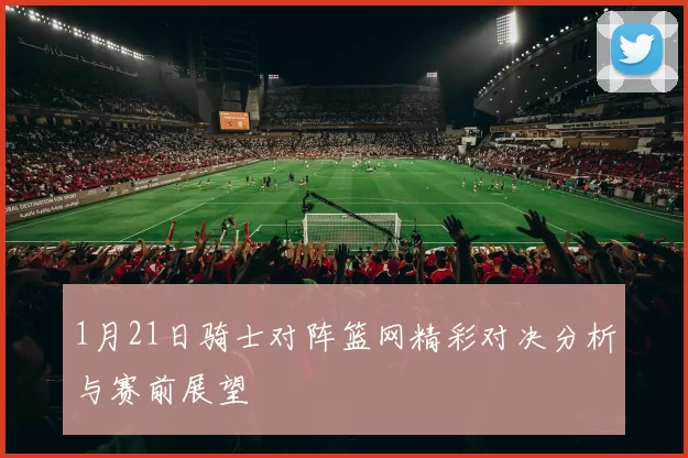 1月21日骑士对阵篮网精彩对决分析与赛前展望