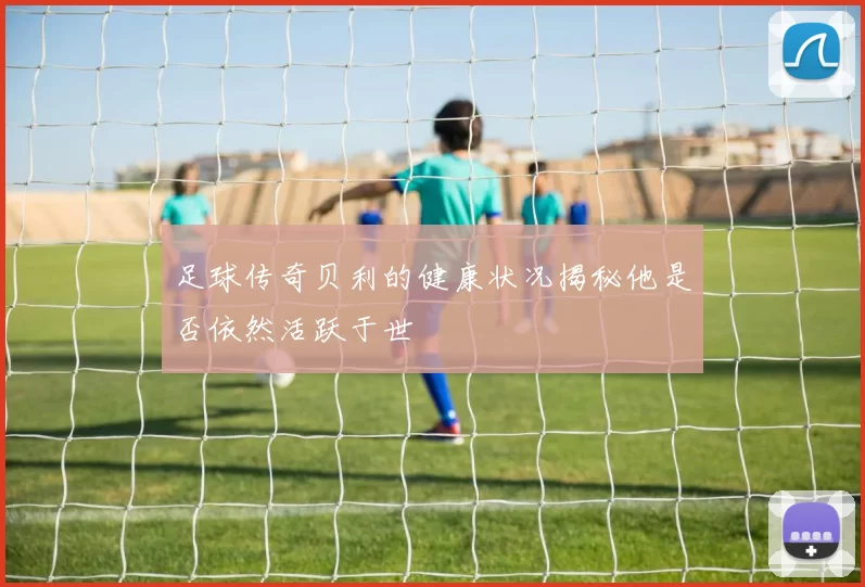 足球传奇贝利的健康状况揭秘他是否依然活跃于世