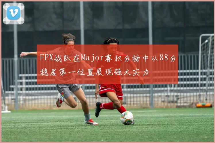 FPX战队在Major赛积分榜中以88分稳居第一位置展现强大实力
