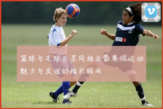 篮球与足球巨星同框合影展现运动魅力与友谊的精彩瞬间