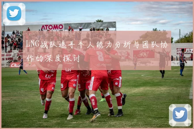 LNG战队选手个人能力分析与团队协作的深度探讨