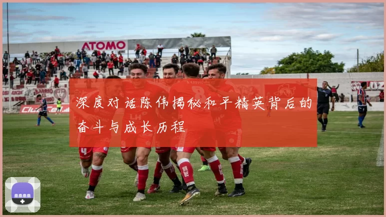 深度对话陈伟揭秘和平精英背后的奋斗与成长历程