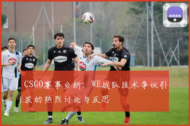 CSGO赛事分析：WE战队技术争议引发的热烈讨论与反思