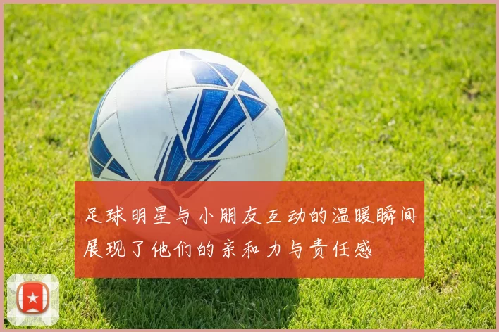 足球明星与小朋友互动的温暖瞬间展现了他们的亲和力与责任感