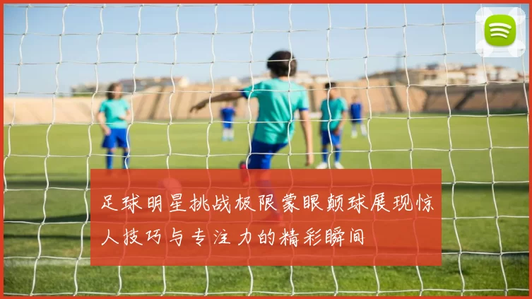 足球明星挑战极限蒙眼颠球展现惊人技巧与专注力的精彩瞬间