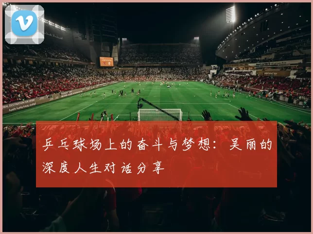 乒乓球场上的奋斗与梦想：吴丽的深度人生对话分享