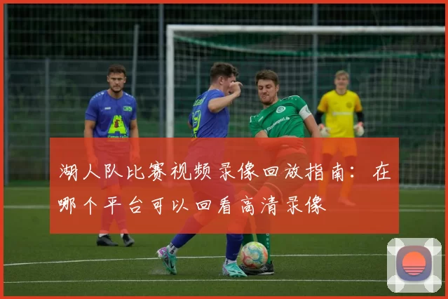 湖人队比赛视频录像回放指南：在哪个平台可以回看高清录像