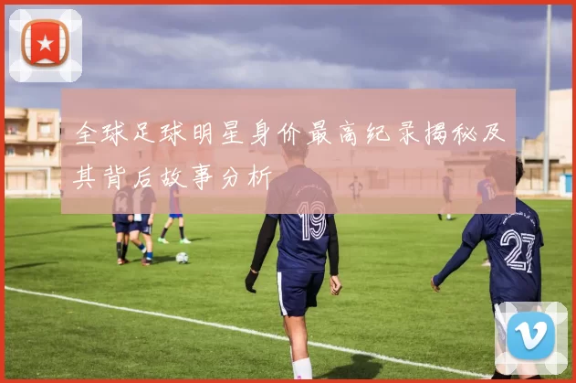 全球足球明星身价最高纪录揭秘及其背后故事分析