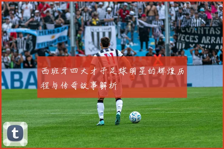 西班牙四大才子足球明星的辉煌历程与传奇故事解析
