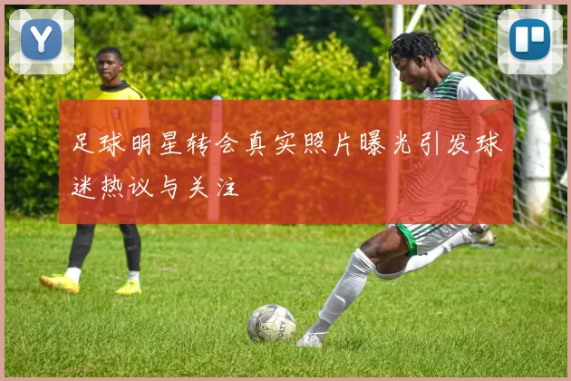 足球明星转会真实照片曝光引发球迷热议与关注