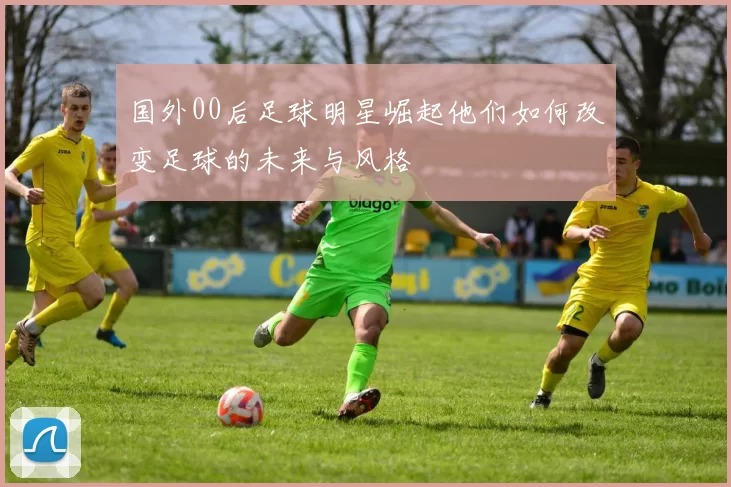国外00后足球明星崛起他们如何改变足球的未来与风格