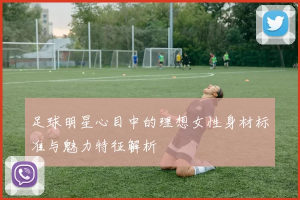 足球明星心目中的理想女性身材标准与魅力特征解析