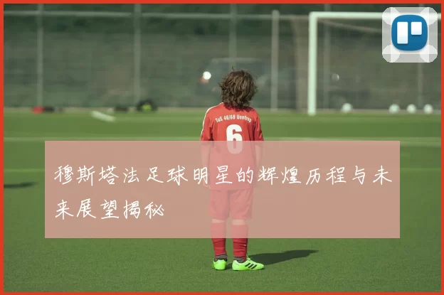 穆斯塔法足球明星的辉煌历程与未来展望揭秘