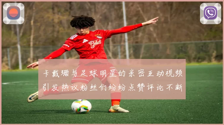 卡戴珊与足球明星的亲密互动视频引发热议粉丝们纷纷点赞评论不断