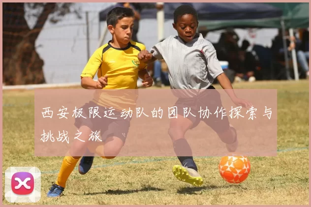 西安极限运动队的团队协作探索与挑战之旅